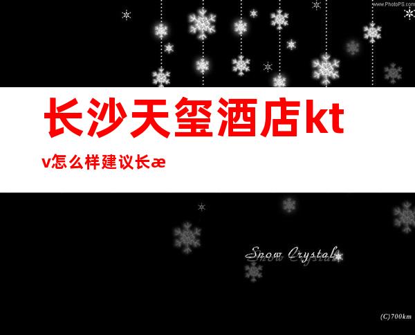 长沙天玺酒店ktv怎么样建议长沙夜总会大家去体验一晚上