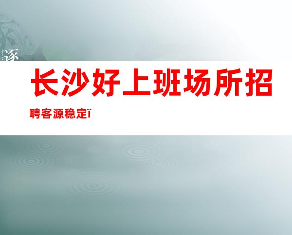 长沙好上班场所招聘客源稳定,生意好