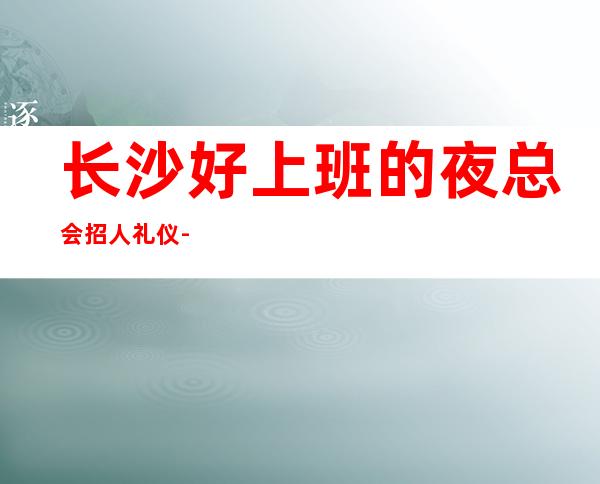 长沙好上班的夜总会招人礼仪-更高KTV求职信息