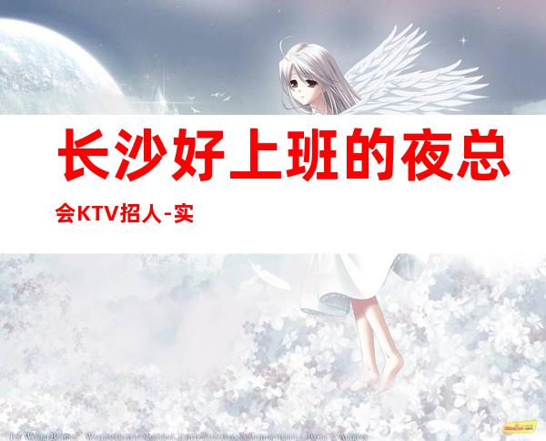 长沙好上班的夜总会KTV招人-实力大团队大场子起步