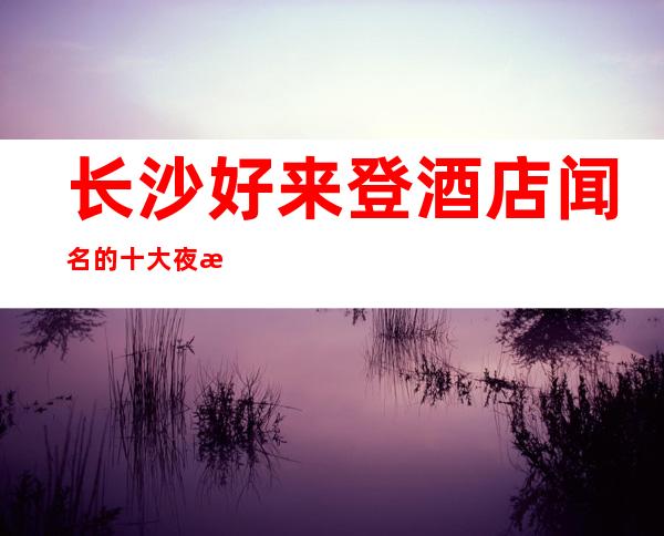 长沙好来登酒店闻名的十大夜总会物超所值