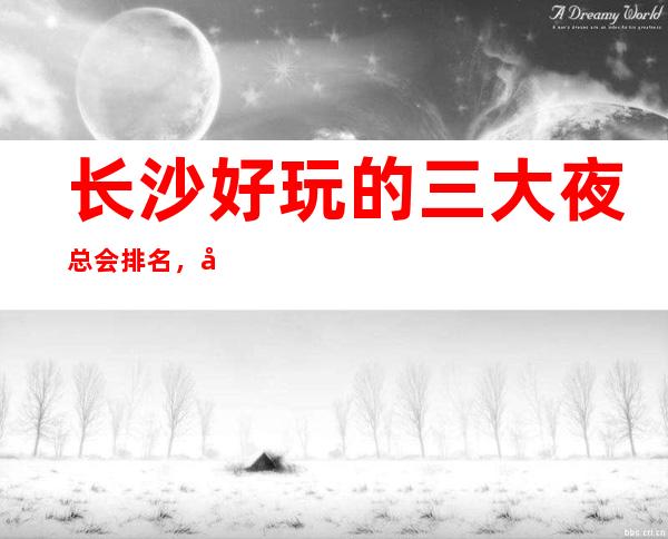 长沙好玩的三大夜总会排名，值得去的商务KTV一览