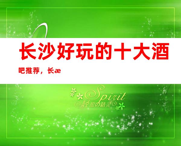 长沙好玩的十大酒吧推荐,长沙酒吧咨询预订有优惠