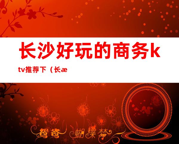 长沙好玩的商务ktv推荐下(长沙有名的商务ktv)