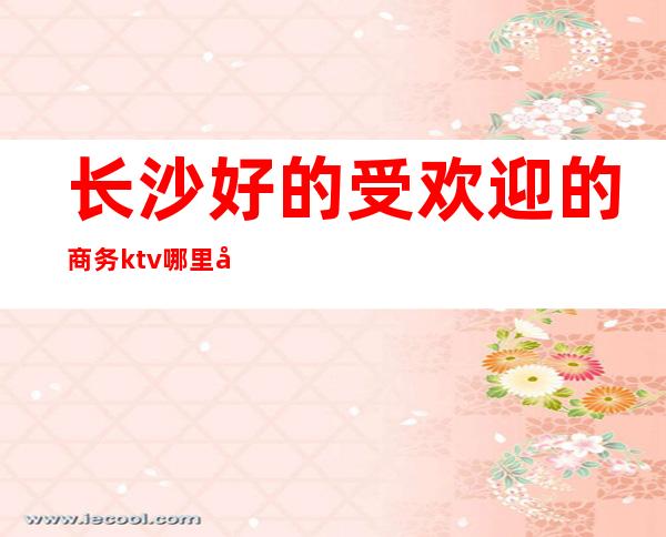 长沙好的受欢迎的商务ktv哪里好玩档次高好玩出名游戏多 – 长沙长沙商务KTV