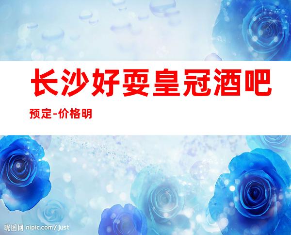 长沙好耍皇冠酒吧预定-价格明确-一目了然包间服务好有保障