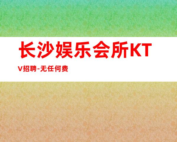 长沙娱乐会所KTV招聘-无任何费用