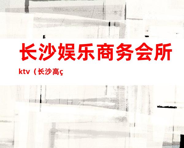 长沙娱乐商务会所ktv(长沙高端娱乐会所集中在哪里)