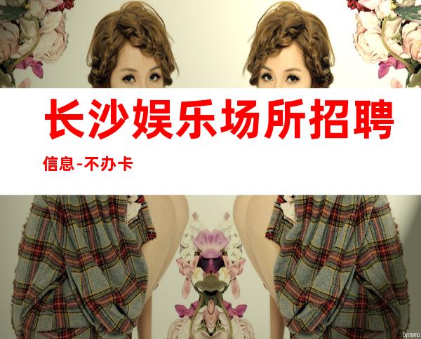 长沙娱乐场所招聘信息-不办卡不交入职费起步