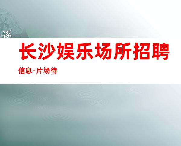 长沙娱乐场所招聘信息-片场待遇高
