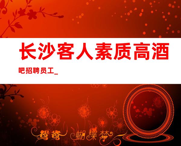 长沙客人素质高酒吧招聘员工_更高一线场来供大家参考