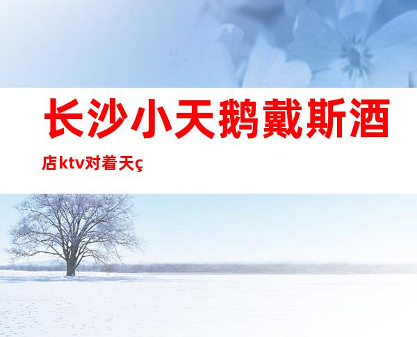 长沙小天鹅戴斯酒店ktv对着天空说爱你好耍的高档夜总会