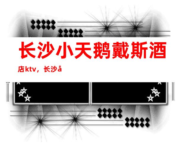长沙小天鹅戴斯酒店ktv，长沙夜总会来适应你的应酬需求​​​