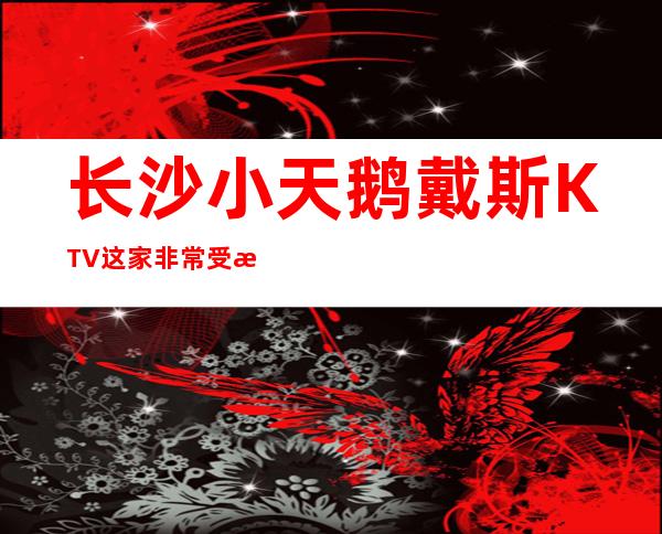 长沙小天鹅戴斯KTV这家非常受欢迎的更高夜总会KTV