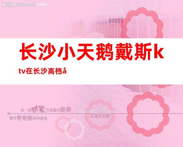 长沙小天鹅戴斯ktv在长沙高档夜总会排名好像值得去