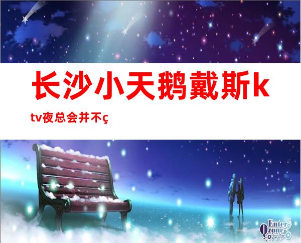 长沙小天鹅戴斯ktv夜总会并不缺乏精致独特充满的氛围