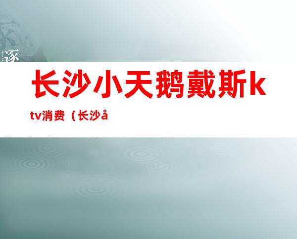长沙小天鹅戴斯ktv消费(长沙小天鹅戴斯酒店桑拿)