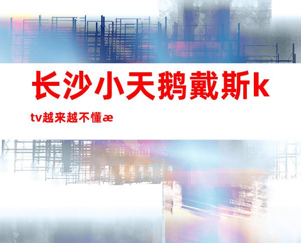 长沙小天鹅戴斯ktv越来越不懂有人的世界豪华夜总会