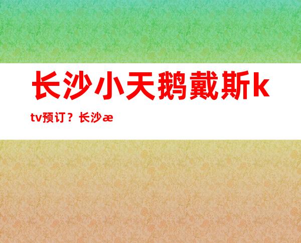 长沙小天鹅戴斯ktv预订？长沙有档次豪华的夜总会代表