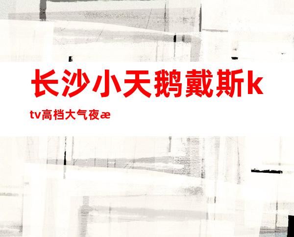 长沙小天鹅戴斯ktv高档大气夜总会值得鼎力推荐