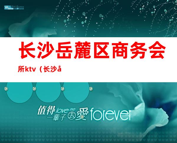 长沙岳麓区商务会所ktv(长沙岳麓区会所转让)
