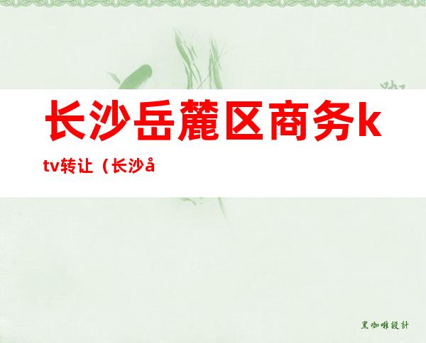 长沙岳麓区商务ktv转让(长沙市岳麓区KTV)