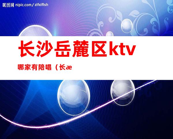 长沙岳麓区ktv哪家有陪唱(长沙哪里ktv有陪唱)