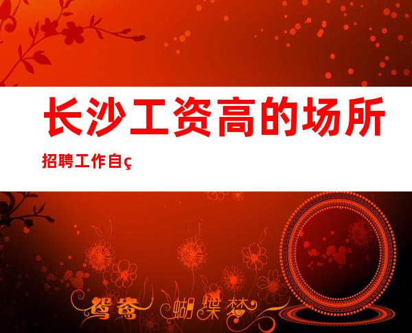 长沙工资高的场所招聘工作自由没有工作费