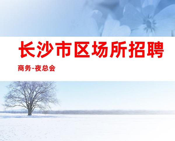长沙市区场所招聘商务-夜总会新人求职信息一看就明白