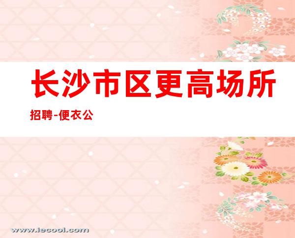 长沙市区更高场所招聘-便衣公平