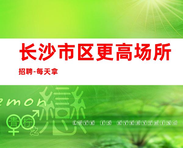 长沙市区更高场所招聘-每天拿高工资