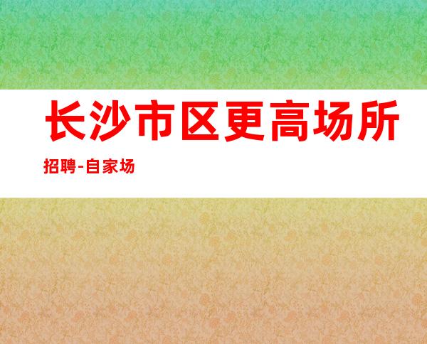 长沙市区更高场所招聘-自家场所上班