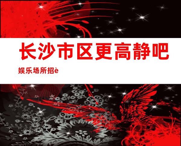 长沙市区更高静吧娱乐场所招聘-给我一份信任