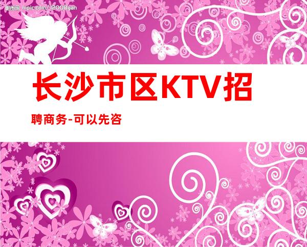 长沙市区KTV招聘商务-可以先咨询我了解夜总会工作