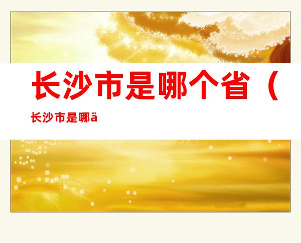 长沙市是哪个省(长沙市是哪个省的城市)