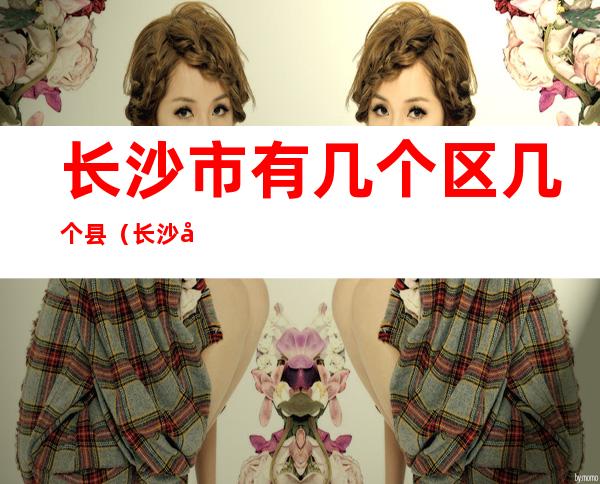 长沙市有几个区几个县（长沙市有几个区几个县人口分别多少）