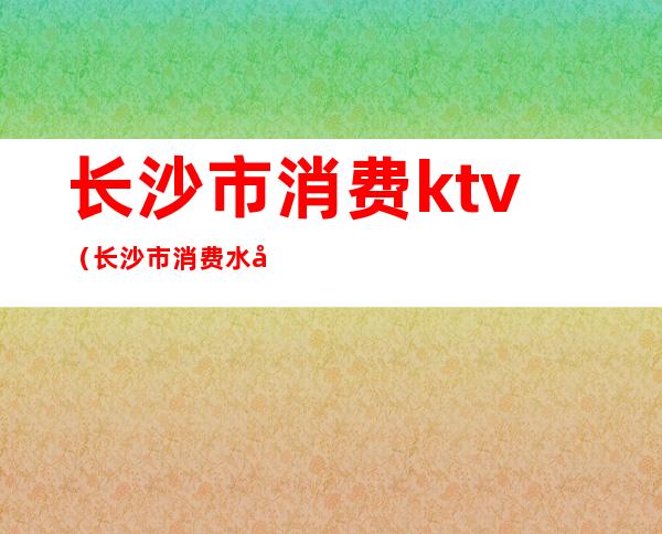 长沙市消费ktv(长沙市消费水平)
