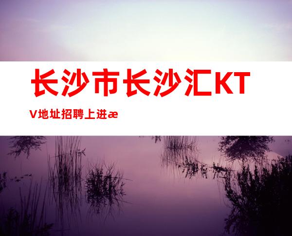 长沙市长沙汇KTV地址招聘上进服务员1111名-精彩生活