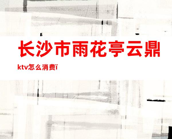 长沙市雨花亭云鼎ktv怎么消费()