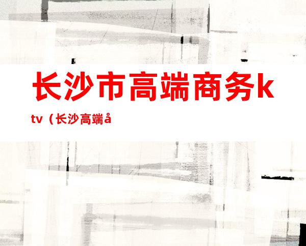长沙市高端商务ktv(长沙高端商务接待)