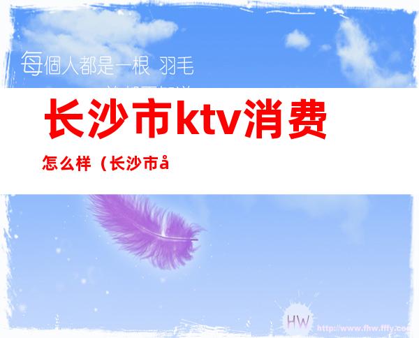 长沙市ktv消费怎么样(长沙市哪个ktv性价比高)