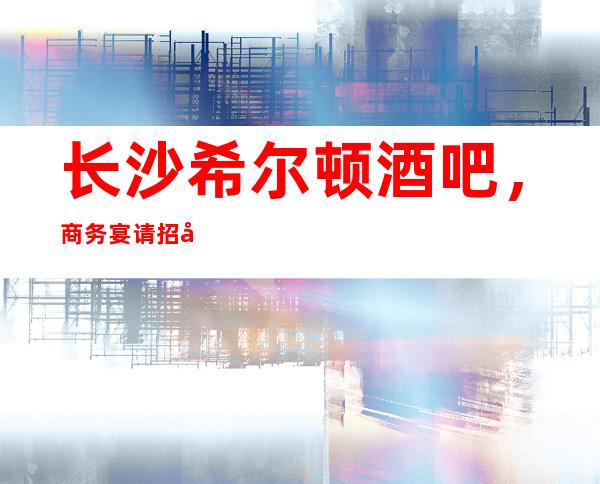 长沙希尔顿酒吧,商务宴请招待客户的好地方