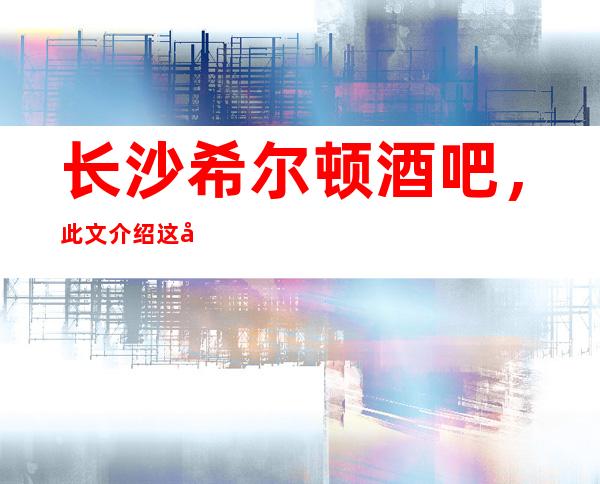长沙希尔顿酒吧,此文介绍这家店详情让你少踩坑
