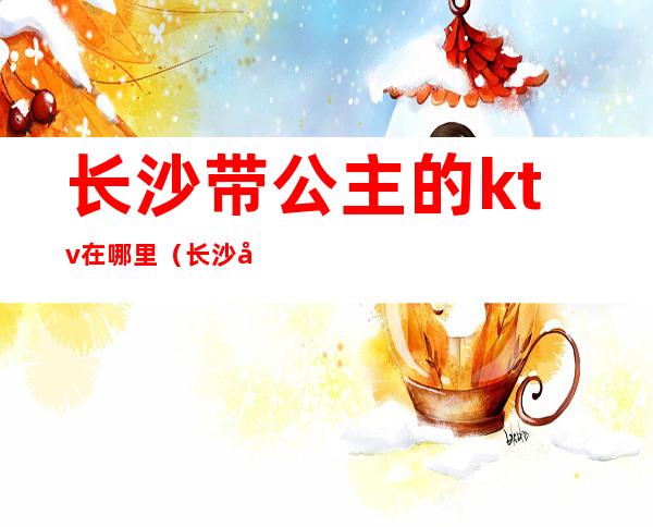 长沙带公主的ktv在哪里(长沙带公主的ktv在哪里)