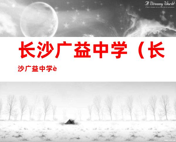 长沙广益中学(长沙广益中学转公办了吗)