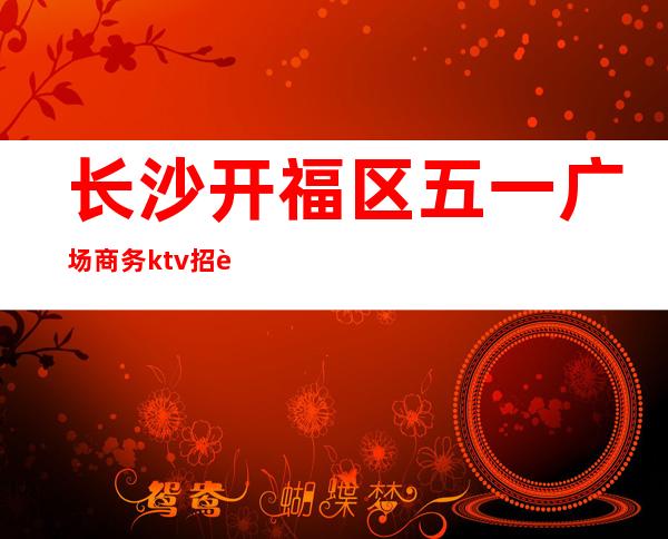 长沙开福区五一广场商务ktv招聘(长沙ktv招聘信息网)