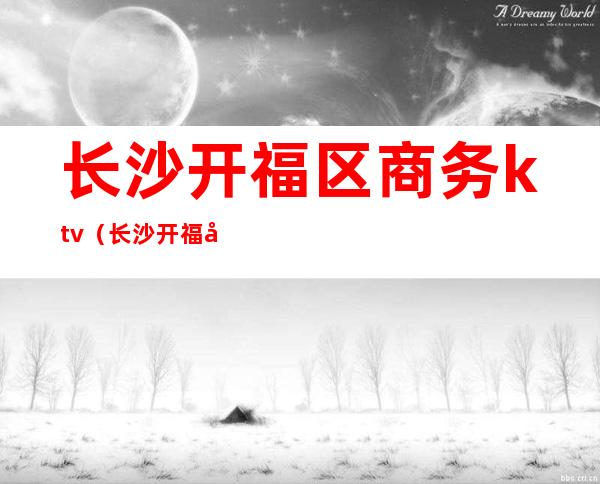 长沙开福区商务ktv(长沙开福区商务局)