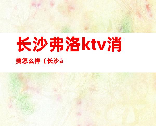 长沙弗洛ktv消费怎么样（长沙弗洛KTV）