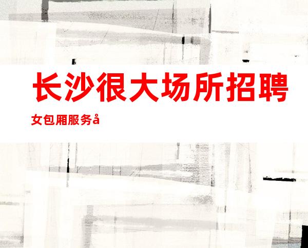 长沙很大场所招聘女包厢服务员网[求职认准军哥很靠谱]轻松