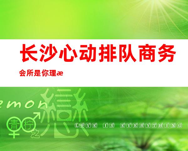 长沙心动排队商务会所是你理想型的-长沙KTV预订咨询-不容错过